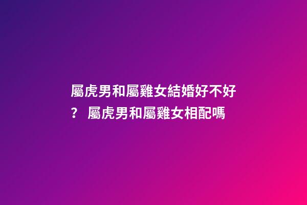 屬虎男和屬雞女結婚好不好？ 屬虎男和屬雞女相配嗎-第1張-觀點-玄機派